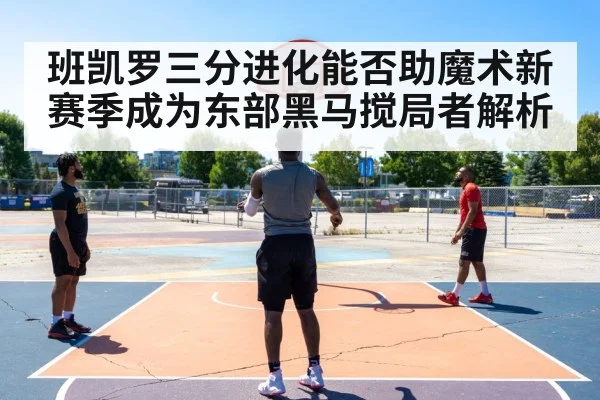 班凯罗三分进化能否助魔术新赛季成为东部黑马搅局者解析